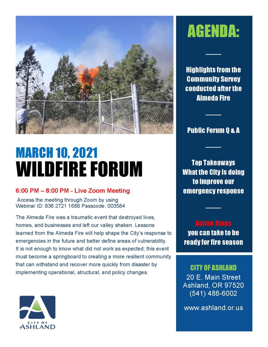City of Ashland March 10, 2021 Wildfire Forum 6 to 8 PM Live Zoom Meeting Access the meeting through Zoom by using Webinar ID: 836 2721 1688 Passcode: 003584. The Almeda Fire was a traumatic event that destroyed lives, homes, and businesses and left our valley shaken. Lessons learned from the Almeda Fire will help shape the Citys response to emergencies in the future and better define areas of vulnerability. It is not enough to know what did not work as expected; this event must become a springboard to creating a more resilient community that can withstand and recover more quickly from disaster by implementing operational, structural, and policy changes. Agenda includes highlights from the community survey conducted after the Almeda Fire, Public Forum Q&A, Top Takeaways on what the City is doing to improve our emergency response, and action steps you can take to be ready for fire season.